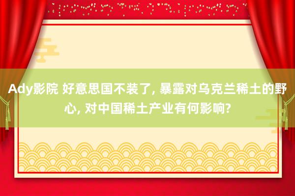Ady影院 好意思国不装了， 暴露对乌克兰稀土的野心， 对中国稀土产业有何影响?