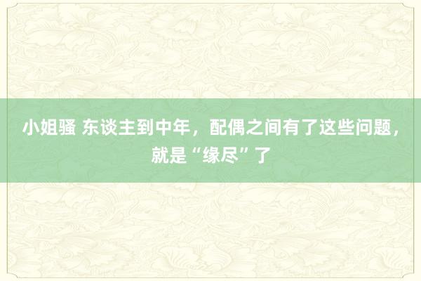 小姐骚 东谈主到中年，配偶之间有了这些问题，就是“缘尽”了