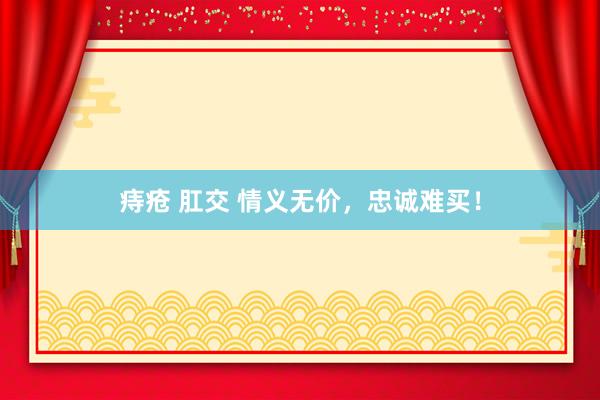 痔疮 肛交 情义无价，忠诚难买！