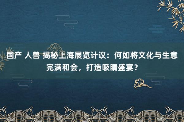 国产 人兽 揭秘上海展览计议：何如将文化与生意完满和会，打造吸睛盛宴？