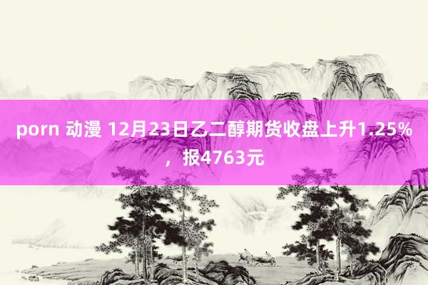 porn 动漫 12月23日乙二醇期货收盘上升1.25%，报4763元