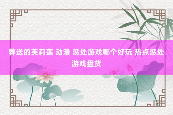 葬送的芙莉莲 动漫 惩处游戏哪个好玩 热点惩处游戏盘货