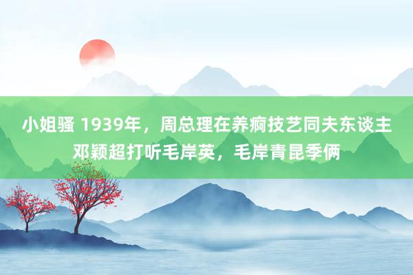 小姐骚 1939年，周总理在养痾技艺同夫东谈主邓颖超打听毛岸英，毛岸青昆季俩