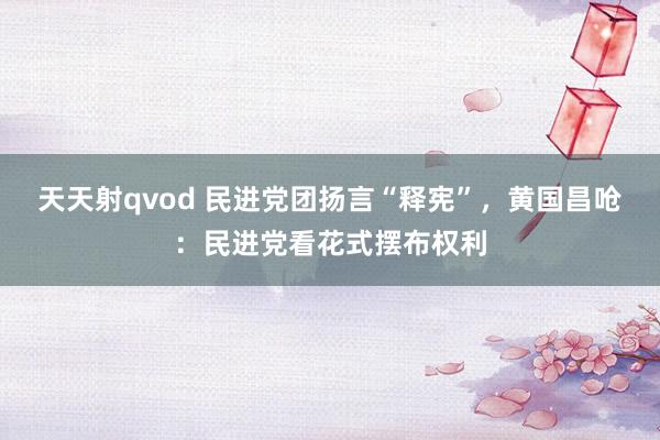 天天射qvod 民进党团扬言“释宪”，黄国昌呛：民进党看花式摆布权利