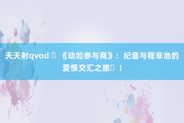 天天射qvod ‌《动如参与商》：纪音与程非池的爱恨交汇之旅‌！