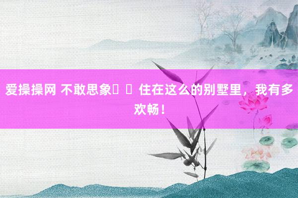爱操操网 不敢思象❗️住在这么的别墅里,我有多欢畅!