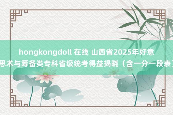 hongkongdoll 在线 山西省2025年好意思术与筹备类专科省级统考得益揭晓（含一分一段表）