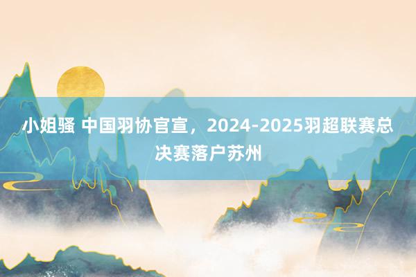 小姐骚 中国羽协官宣，2024-2025羽超联赛总决赛落户苏州
