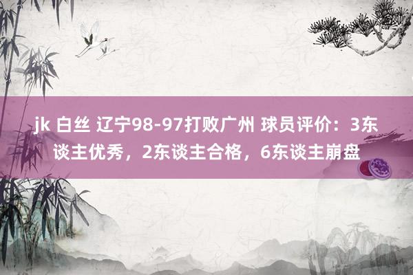 jk 白丝 辽宁98-97打败广州 球员评价：3东谈主优秀，2东谈主合格，6东谈主崩盘