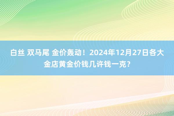 白丝 双马尾 金价轰动！2024年12月27日各大金店黄金价钱几许钱一克？