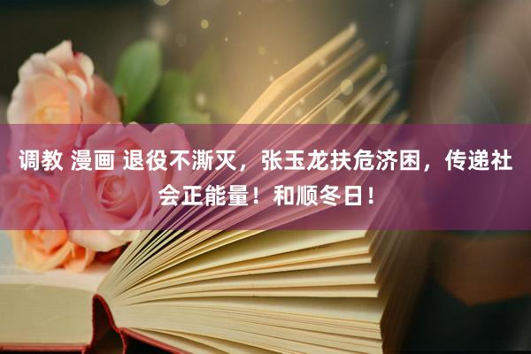 调教 漫画 退役不澌灭，张玉龙扶危济困，传递社会正能量！和顺冬日！