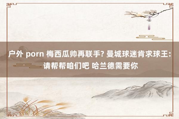 户外 porn 梅西瓜帅再联手? 曼城球迷肯求球王: 请帮帮咱们吧 哈兰德需要你