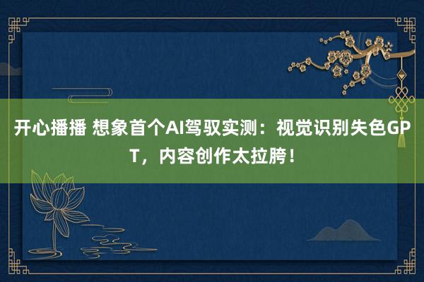 开心播播 想象首个AI驾驭实测：视觉识别失色GPT，内容创作太拉胯！