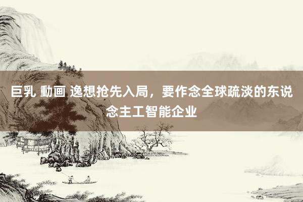 巨乳 動画 逸想抢先入局，要作念全球疏淡的东说念主工智能企业