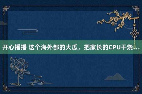 开心播播 这个海外部的大瓜，把家长的CPU干烧…