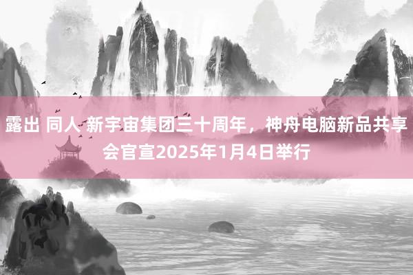 露出 同人 新宇宙集团三十周年，神舟电脑新品共享会官宣2025年1月4日举行