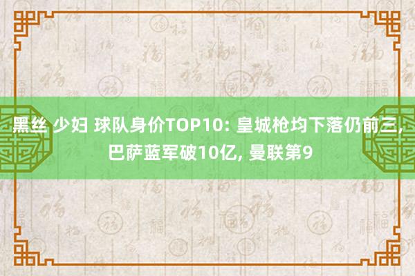 黑丝 少妇 球队身价TOP10: 皇城枪均下落仍前三， 巴萨蓝军破10亿， 曼联第9