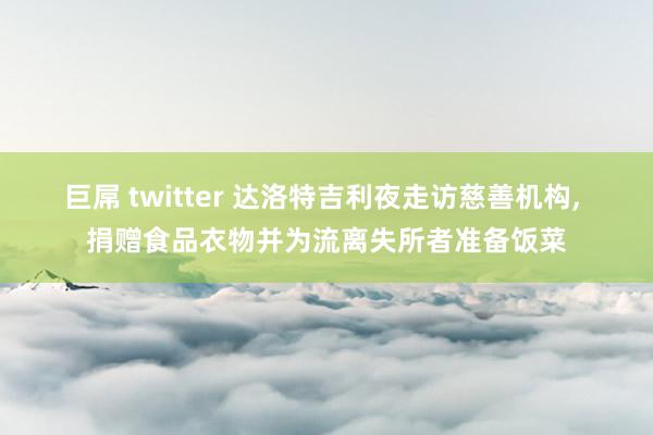 巨屌 twitter 达洛特吉利夜走访慈善机构， 捐赠食品衣物并为流离失所者准备饭菜