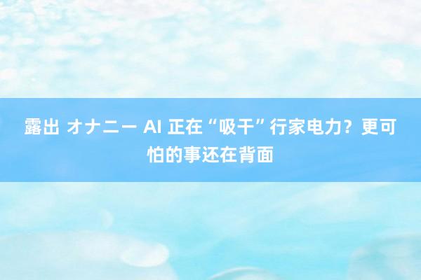 露出 オナニー AI 正在“吸干”行家电力？更可怕的事还在背面