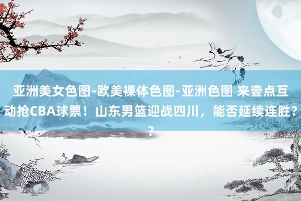 亚洲美女色图-欧美裸体色图-亚洲色图 来壹点互动抢CBA球票！山东男篮迎战四川，能否延续连胜？