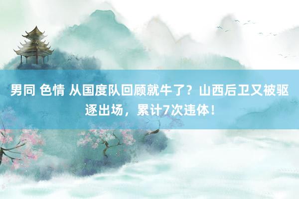 男同 色情 从国度队回顾就牛了？山西后卫又被驱逐出场，累计7次违体！