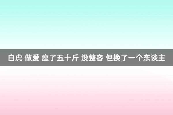 白虎 做爱 瘦了五十斤 没整容 但换了一个东谈主