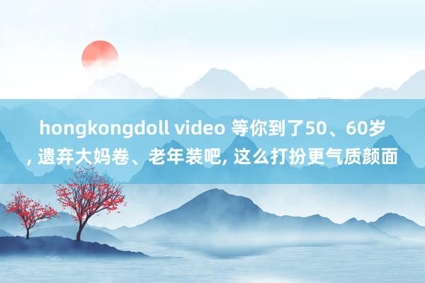 hongkongdoll video 等你到了50、60岁， 遗弃大妈卷、老年装吧， 这么打扮更气质颜面