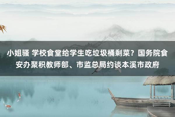 小姐骚 学校食堂给学生吃垃圾桶剩菜？国务院食安办聚积教师部、市监总局约谈本溪市政府