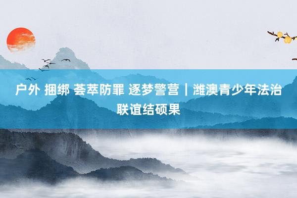 户外 捆绑 荟萃防罪 逐梦警营|潍澳青少年法治联谊结硕果