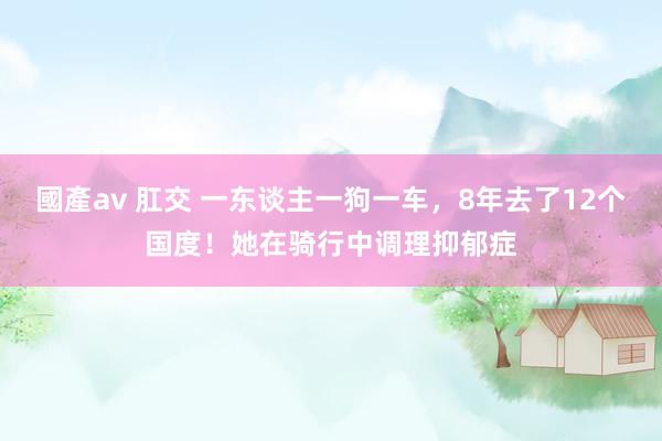 國產av 肛交 一东谈主一狗一车，8年去了12个国度！她在骑行中调理抑郁症