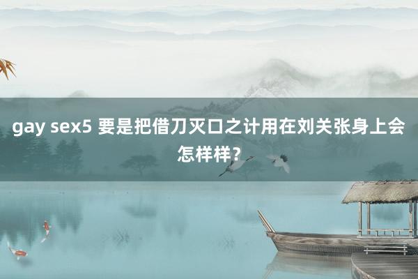 gay sex5 要是把借刀灭口之计用在刘关张身上会怎样样？