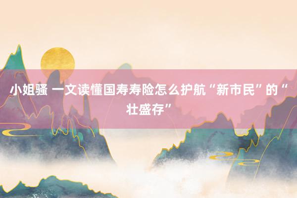 小姐骚 一文读懂国寿寿险怎么护航“新市民”的“壮盛存”