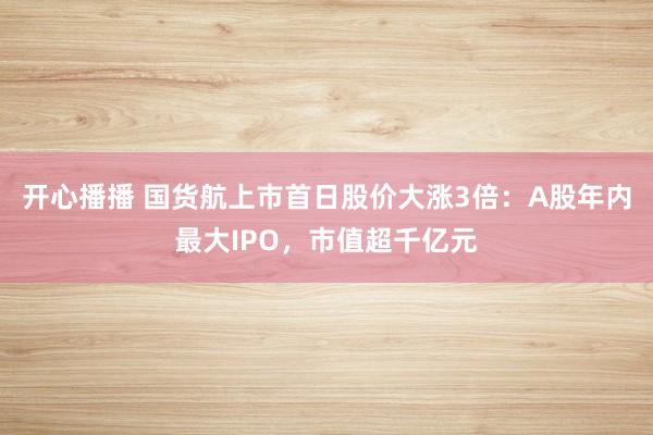 开心播播 国货航上市首日股价大涨3倍：A股年内最大IPO，市值超千亿元