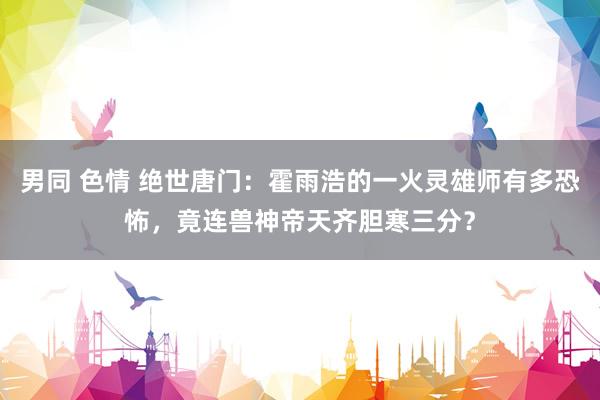 男同 色情 绝世唐门：霍雨浩的一火灵雄师有多恐怖，竟连兽神帝天齐胆寒三分？