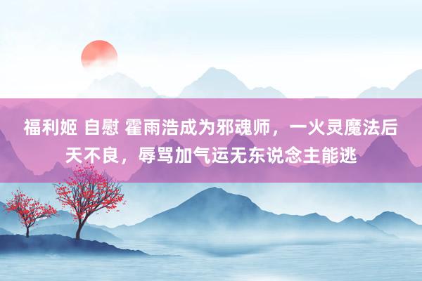福利姬 自慰 霍雨浩成为邪魂师，一火灵魔法后天不良，辱骂加气运无东说念主能逃