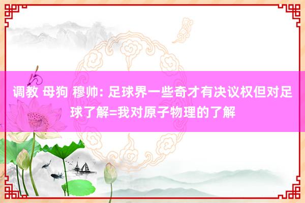 调教 母狗 穆帅: 足球界一些奇才有决议权但对足球了解=我对原子物理的了解