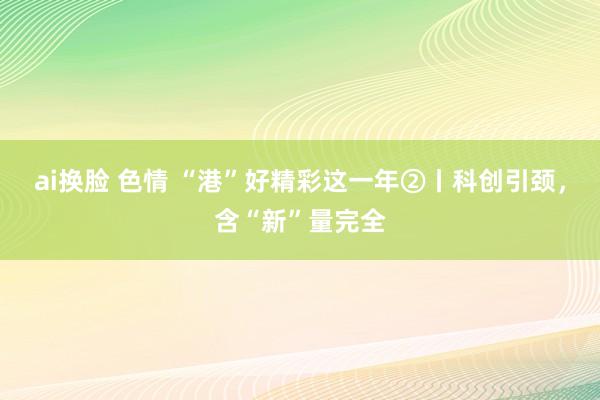 ai换脸 色情 “港”好精彩这一年②丨科创引颈,含“新”量完全