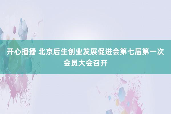 开心播播 北京后生创业发展促进会第七届第一次会员大会召开