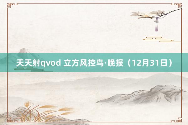 天天射qvod 立方风控鸟·晚报（12月31日）