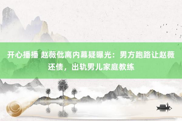 开心播播 赵薇仳离内幕疑曝光：男方跑路让赵薇还债，出轨男儿家庭教练