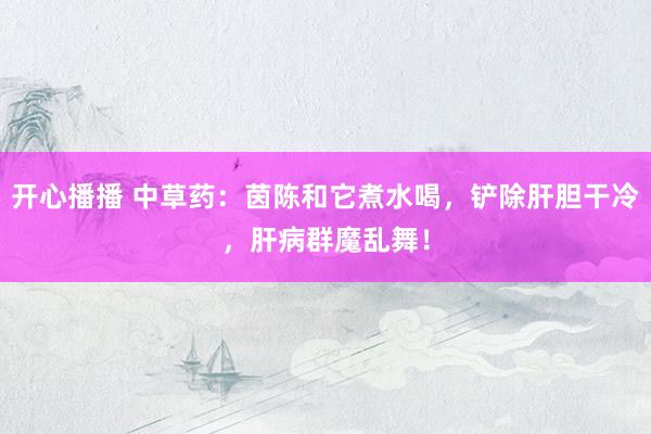 开心播播 中草药：茵陈和它煮水喝，铲除肝胆干冷，肝病群魔乱舞！