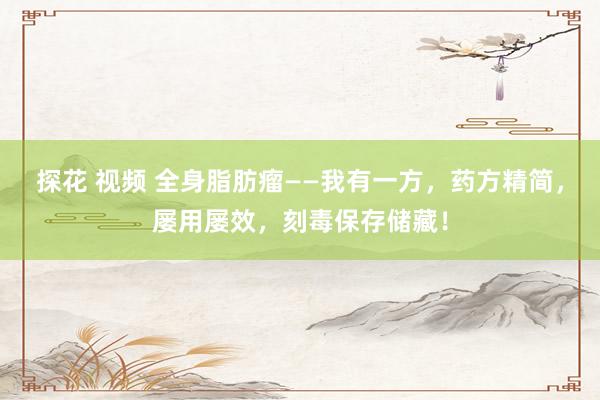 探花 视频 全身脂肪瘤——我有一方，药方精简，屡用屡效，刻毒保存储藏！