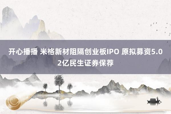 开心播播 米格新材阻隔创业板IPO 原拟募资5.02亿民生证券保荐