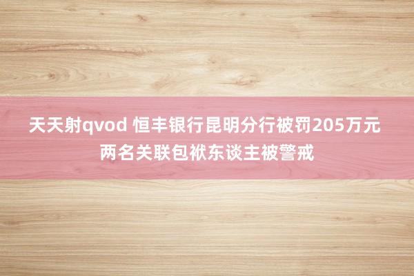 天天射qvod 恒丰银行昆明分行被罚205万元 两名关联包袱东谈主被警戒