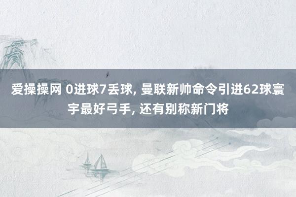 爱操操网 0进球7丢球， 曼联新帅命令引进62球寰宇最好弓手， 还有别称新门将