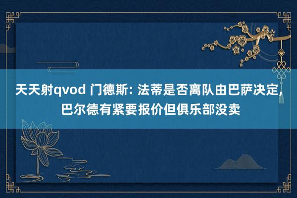 天天射qvod 门德斯: 法蒂是否离队由巴萨决定， 巴尔德有紧要报价但俱乐部没卖