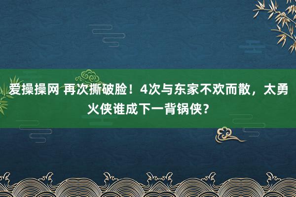 爱操操网 再次撕破脸！4次与东家不欢而散，太勇火侠谁成下一背锅侠？