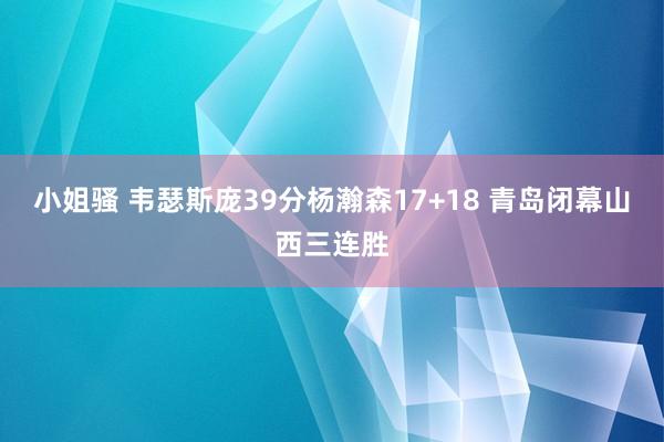 小姐骚 韦瑟斯庞39分杨瀚森17+18 青岛闭幕山西三连胜