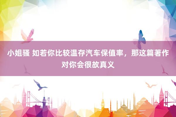 小姐骚 如若你比较温存汽车保值率，那这篇著作对你会很故真义