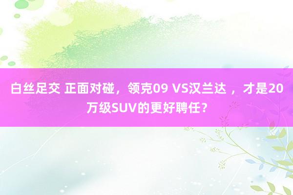 白丝足交 正面对碰，领克09 VS汉兰达 ，才是20万级SUV的更好聘任？
